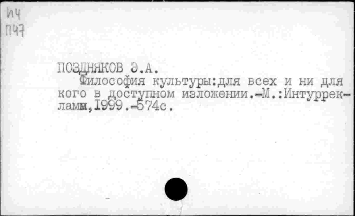 ﻿поздняков а.а.
Философия культуры:для всех и ни для кого в доступном изложении.-М.:Интуррек ламн,1999. -о 74с.